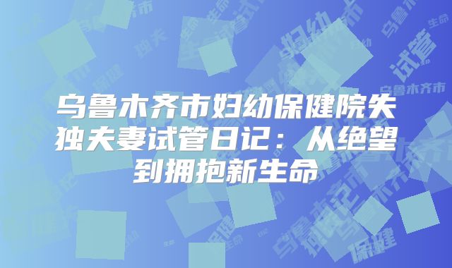 乌鲁木齐市妇幼保健院失独夫妻试管日记：从绝望到拥抱新生命