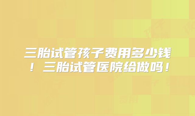三胎试管孩子费用多少钱！三胎试管医院给做吗！