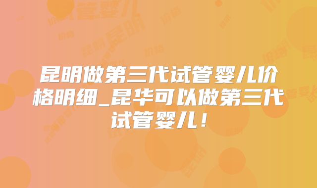 昆明做第三代试管婴儿价格明细_昆华可以做第三代试管婴儿！