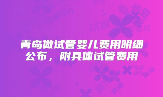 青岛做试管婴儿费用明细公布，附具体试管费用