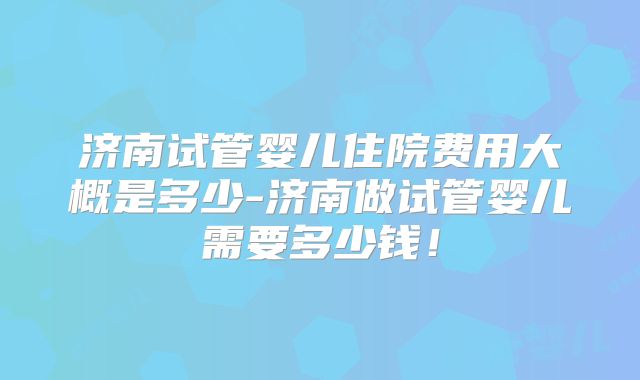 济南试管婴儿住院费用大概是多少-济南做试管婴儿需要多少钱！
