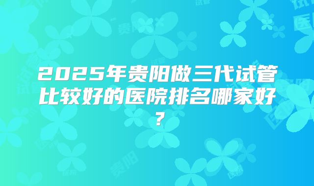 2025年贵阳做三代试管比较好的医院排名哪家好？