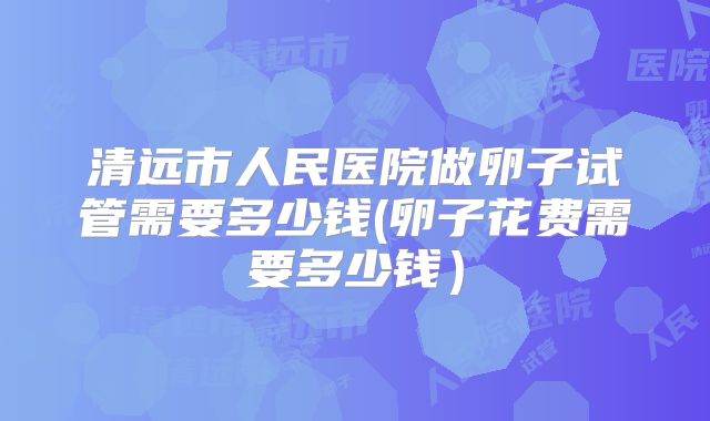 清远市人民医院做卵子试管需要多少钱(卵子花费需要多少钱)