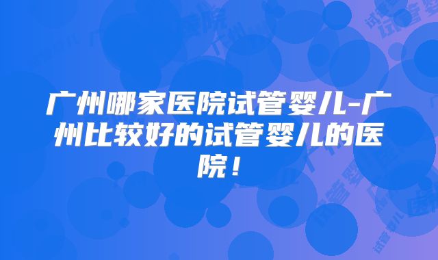 广州哪家医院试管婴儿-广州比较好的试管婴儿的医院！