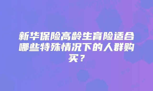 新华保险高龄生育险适合哪些特殊情况下的人群购买？