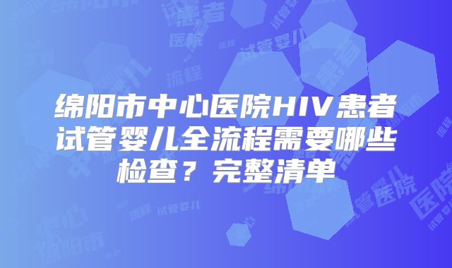 绵阳市中心医院HIV患者试管婴儿全流程需要哪些检查?完整清单