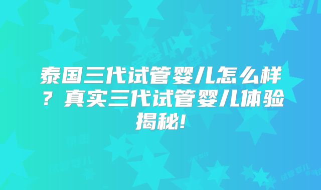 泰国三代试管婴儿怎么样?真实三代试管婴儿体验揭秘!