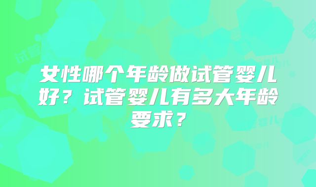 女性哪个年龄做试管婴儿好？试管婴儿有多大年龄要求？