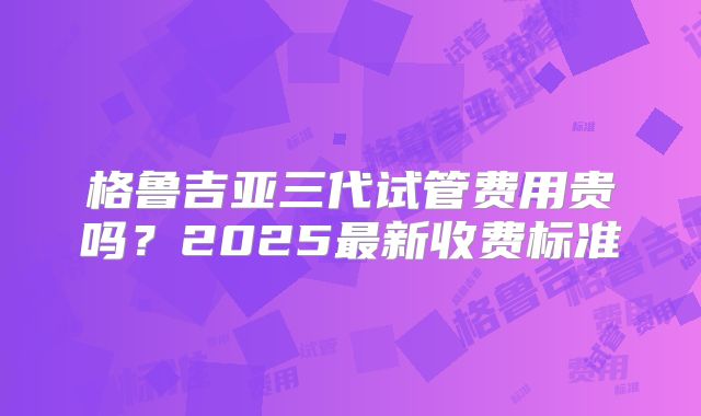 格鲁吉亚三代试管费用贵吗？2025最新收费标准