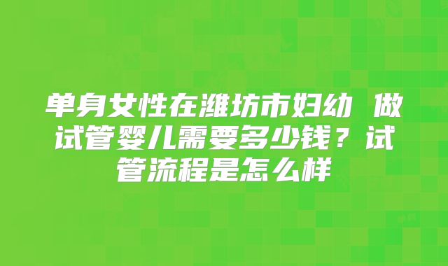 单身女性在潍坊市妇幼 做试管婴儿需要多少钱?试管流程是怎么样