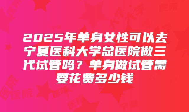 2025年单身女性可以去宁夏医科大学总医院做三代试管吗？单身做试管需要花费多少钱
