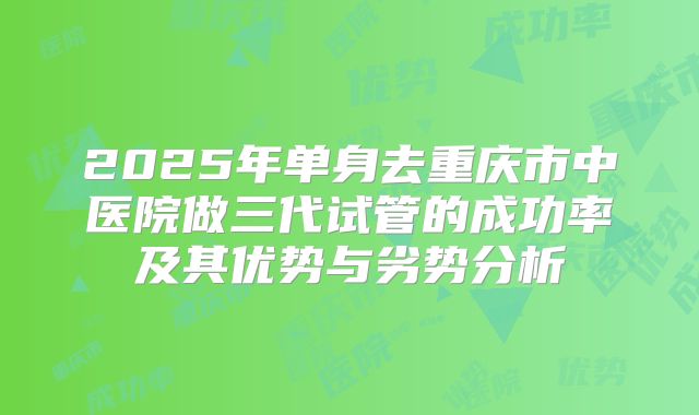 2025年单身去重庆市中医院做三代试管的成功率及其优势与劣势分析