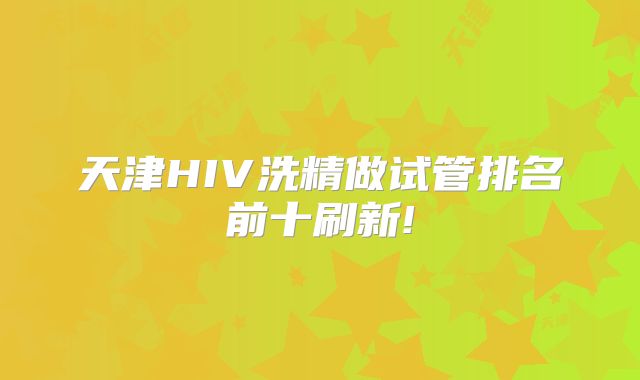 天津HIV洗精做试管排名前十刷新!