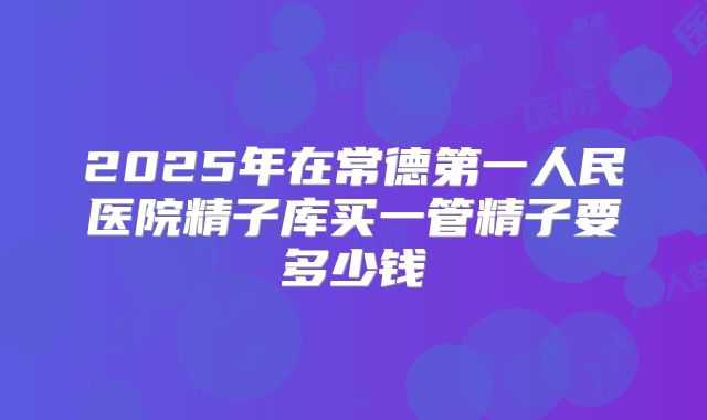 2025年在常德第一人民医院精子库买一管精子要多少钱