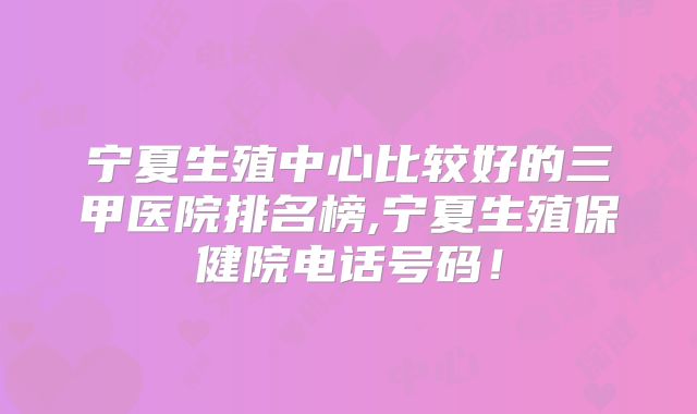 宁夏生殖中心比较好的三甲医院排名榜,宁夏生殖保健院电话号码!