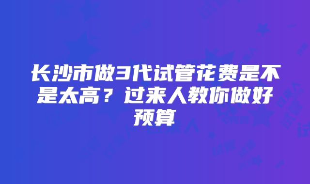 长沙市做3代试管花费是不是太高？过来人教你做好预算