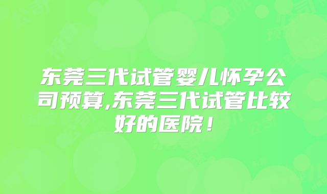 东莞三代试管婴儿怀孕公司预算,东莞三代试管比较好的医院！