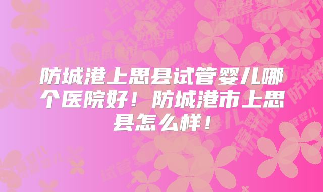 防城港上思县试管婴儿哪个医院好！防城港市上思县怎么样！