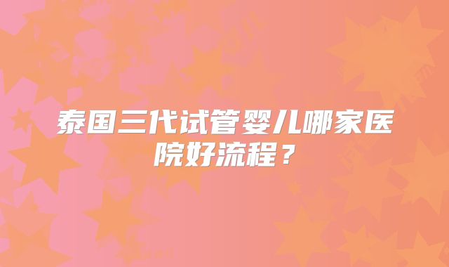 泰国三代试管婴儿哪家医院好流程？