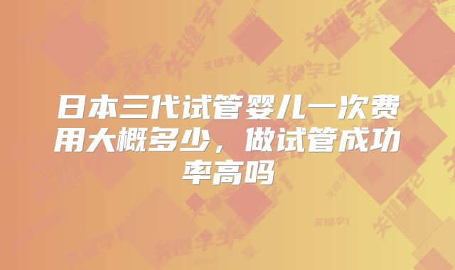 日本三代试管婴儿一次费用大概多少,做试管成功率高吗
