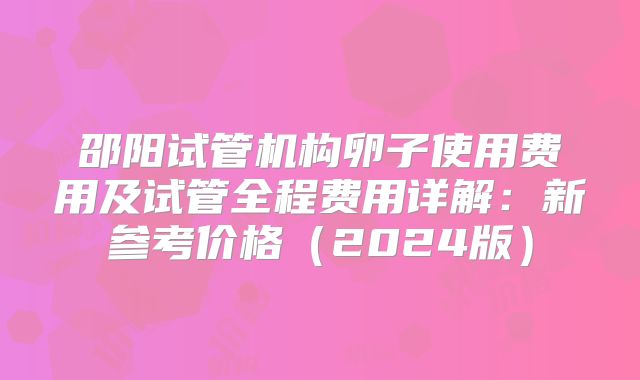 邵阳试管机构卵子使用费用及试管全程费用详解:新参考价格(2024版)