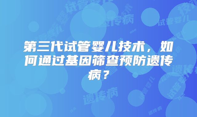 第三代试管婴儿技术,如何通过基因筛查预防遗传病?