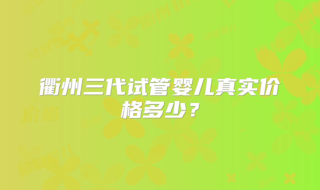 衢州三代试管婴儿真实价格多少?