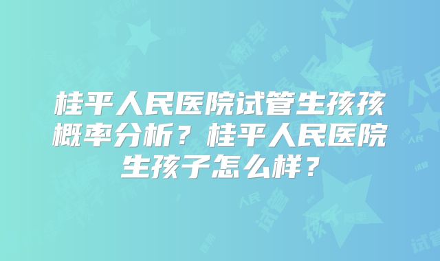 桂平人民医院试管生孩孩概率分析？桂平人民医院生孩子怎么样？