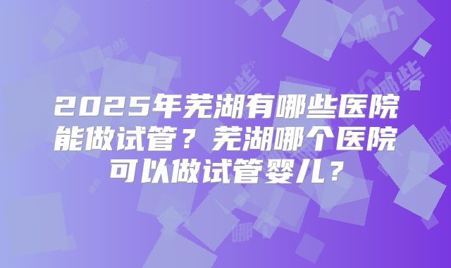 2025年芜湖有哪些医院能做试管?芜湖哪个医院可以做试管婴儿?