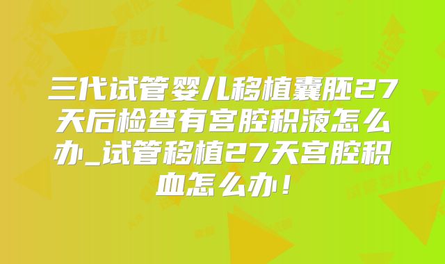 三代试管婴儿移植囊胚27天后检查有宫腔积液怎么办_试管移植27天宫腔积血怎么办!