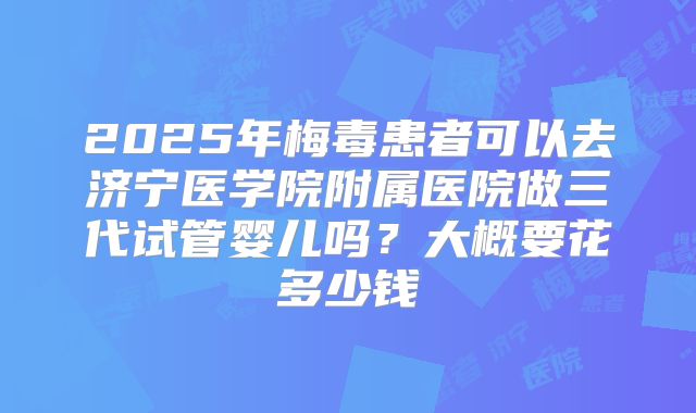 2025年梅毒患者可以去济宁医学院附属医院做三代试管婴儿吗？大概要花多少钱