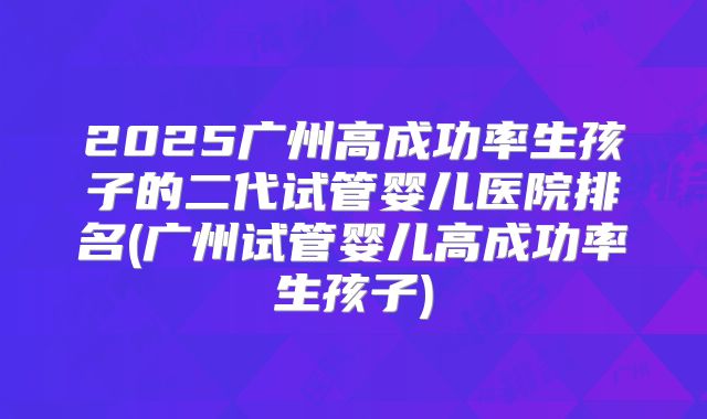 2025广州高成功率生孩子的二代试管婴儿医院排名(广州试管婴儿高成功率生孩子)