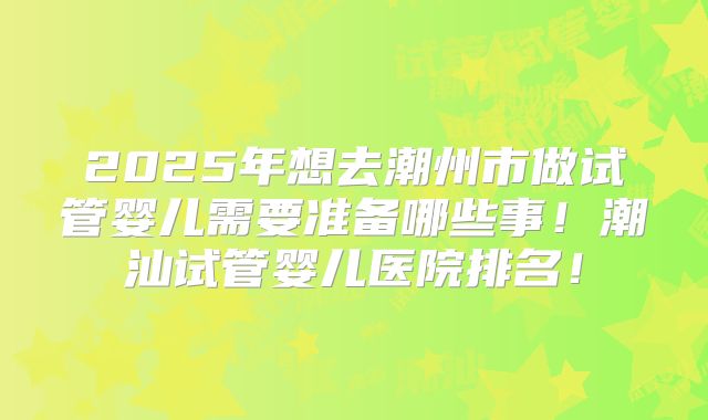 2025年想去潮州市做试管婴儿需要准备哪些事！潮汕试管婴儿医院排名！