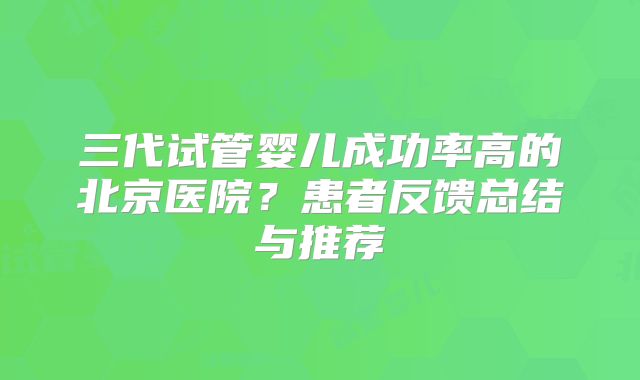 三代试管婴儿成功率高的北京医院?患者反馈总结与推荐