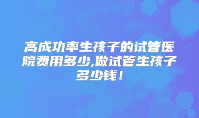 高成功率生孩子的试管医院费用多少,做试管生孩子多少钱!