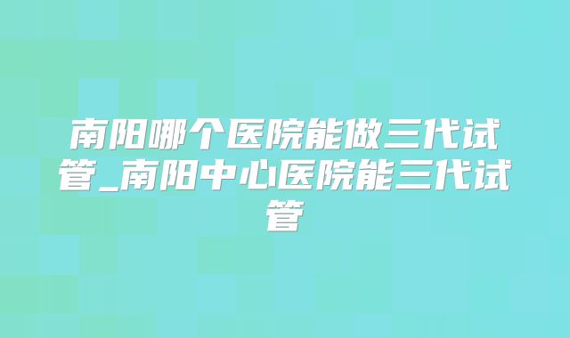 南阳哪个医院能做三代试管_南阳中心医院能三代试管