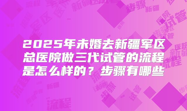 2025年未婚去新疆军区总医院做三代试管的流程是怎么样的?步骤有哪些