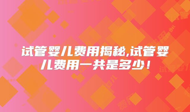 试管婴儿费用揭秘,试管婴儿费用一共是多少！