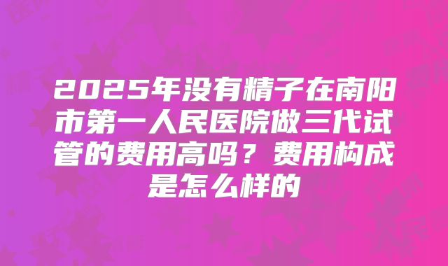2025年没有精子在南阳市第一人民医院做三代试管的费用高吗?费用构成是怎么样的