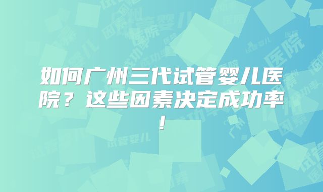 如何广州三代试管婴儿医院？这些因素决定成功率!