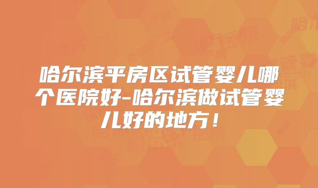哈尔滨平房区试管婴儿哪个医院好-哈尔滨做试管婴儿好的地方！