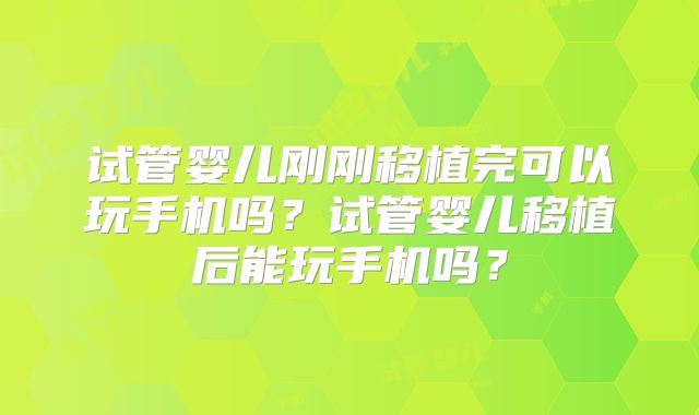 试管婴儿刚刚移植完可以玩手机吗?试管婴儿移植后能玩手机吗?