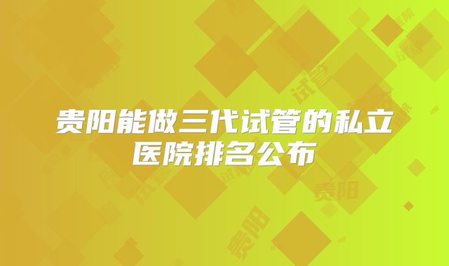 贵阳能做三代试管的私立医院排名公布
