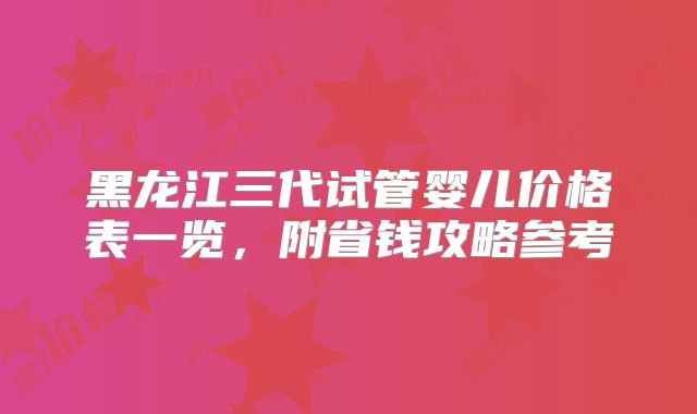 黑龙江三代试管婴儿价格表一览，附省钱攻略参考
