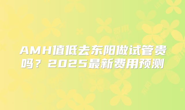 AMH值低去东阳做试管贵吗?2025最新费用预测