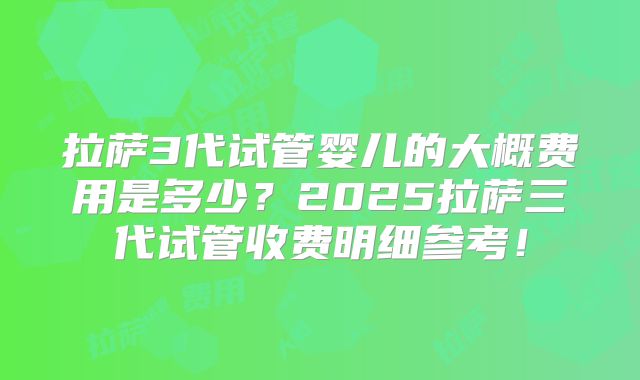 拉萨3代试管婴儿的大概费用是多少？2025拉萨三代试管收费明细参考！