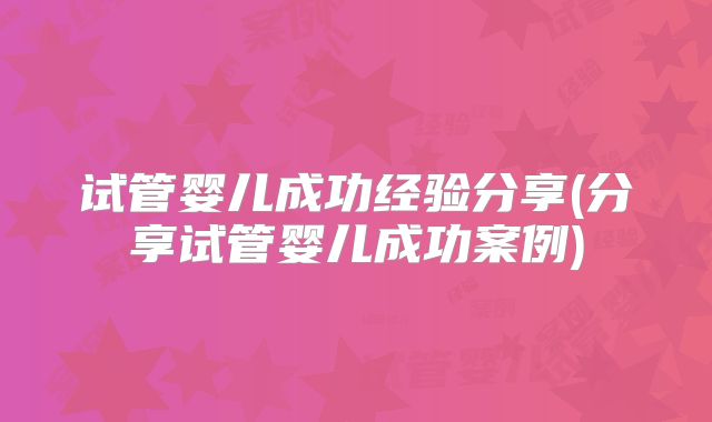 试管婴儿成功经验分享(分享试管婴儿成功案例)