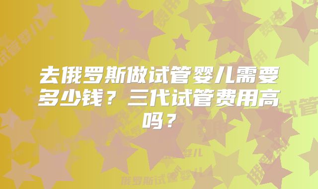 去俄罗斯做试管婴儿需要多少钱？三代试管费用高吗？