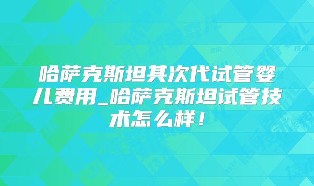 哈萨克斯坦其次代试管婴儿费用_哈萨克斯坦试管技术怎么样!