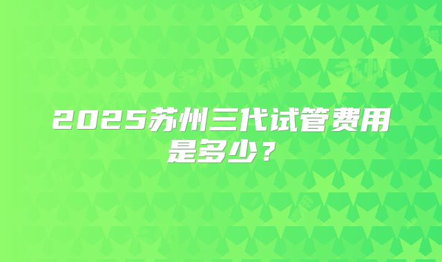 2025苏州三代试管费用是多少？